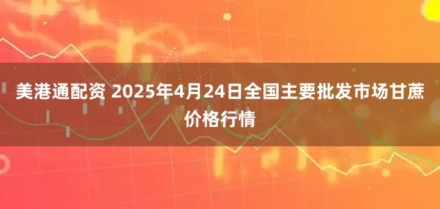 美港通配资 2025年4月24日全国主要批发市场甘蔗价格行情