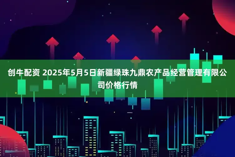 创牛配资 2025年5月5日新疆绿珠九鼎农产品经营管理有限公司价格行情