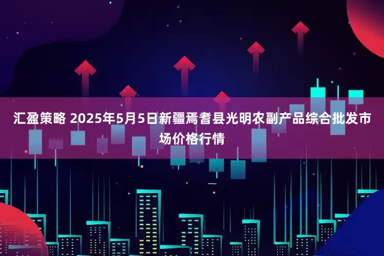汇盈策略 2025年5月5日新疆焉耆县光明农副产品综合批发市场价格行情
