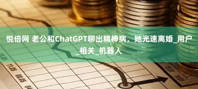 悦倍网 老公和ChatGPT聊出精神病，她光速离婚_用户_相关_机器人