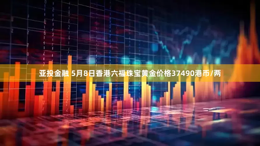 亚投金融 5月8日香港六福珠宝黄金价格37490港币/两