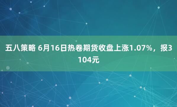 五八策略 6月16日热卷期货收盘上涨1.07%，报3104元
