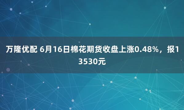 万隆优配 6月16日棉花期货收盘上涨0.48%，报13530元