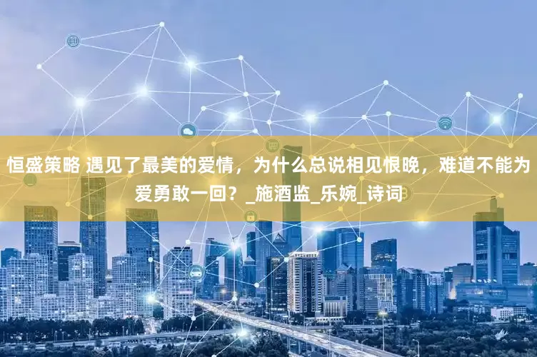 恒盛策略 遇见了最美的爱情，为什么总说相见恨晚，难道不能为爱勇敢一回？_施酒监_乐婉_诗词