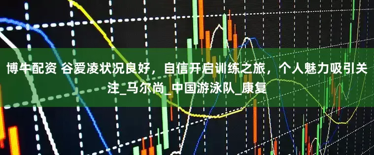 博牛配资 谷爱凌状况良好，自信开启训练之旅，个人魅力吸引关注_马尔尚_中国游泳队_康复