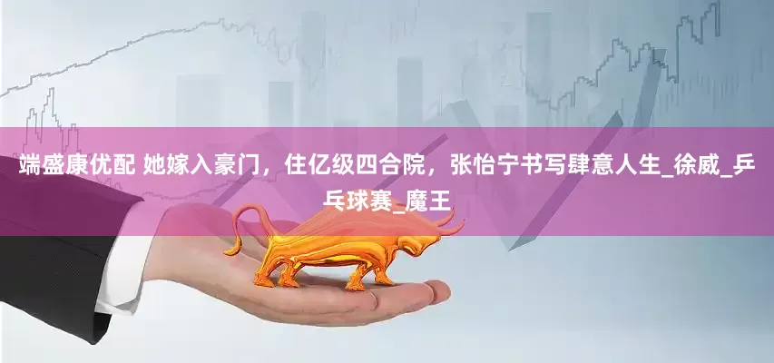 端盛康优配 她嫁入豪门，住亿级四合院，张怡宁书写肆意人生_徐威_乒乓球赛_魔王