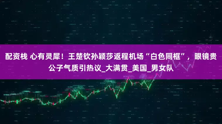 配资栈 心有灵犀！王楚钦孙颖莎返程机场“白色同框”，眼镜贵公子气质引热议_大满贯_美国_男女队