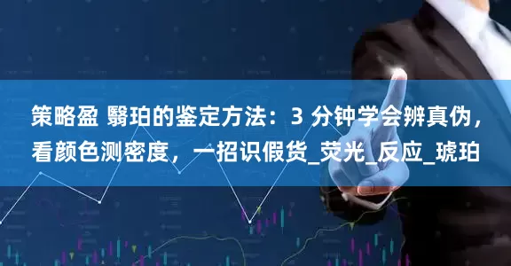 策略盈 翳珀的鉴定方法：3 分钟学会辨真伪，看颜色测密度，一招识假货_荧光_反应_琥珀