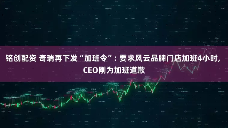铭创配资 奇瑞再下发“加班令”: 要求风云品牌门店加班4小时, CEO刚为加班道歉