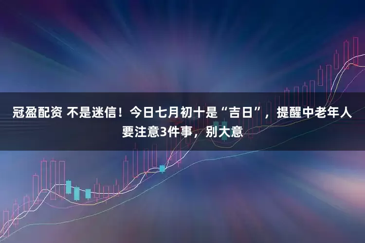 冠盈配资 不是迷信！今日七月初十是“吉日”，提醒中老年人要注意3件事，别大意