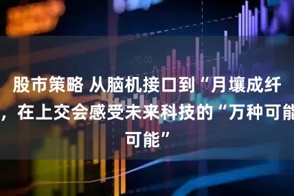股市策略 从脑机接口到“月壤成纤”，在上交会感受未来科技的“万种可能”